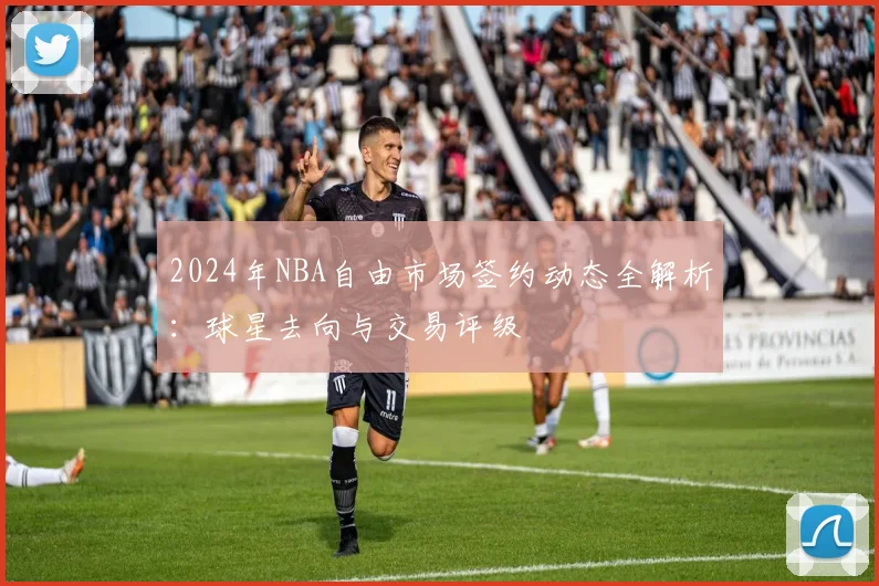 2024年NBA自由市场签约动态全解析:球星去向与交易评级