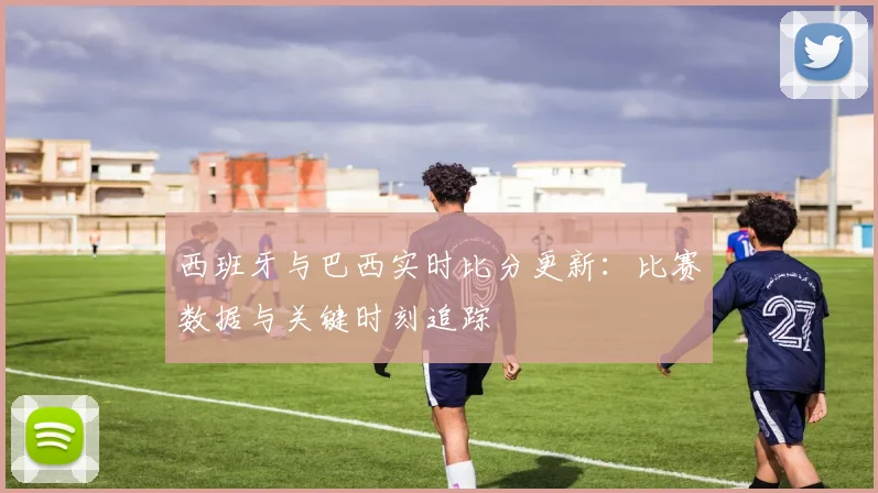 西班牙与巴西实时比分更新：比赛数据与关键时刻追踪