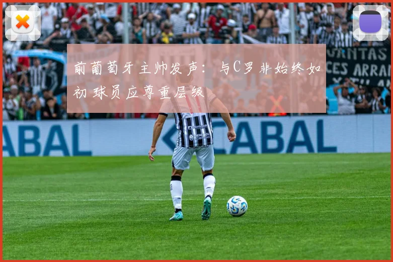 前葡萄牙主帅发声：与C罗非始终如初 球员应尊重层级