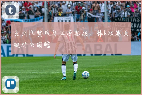 光州FC整风与江原客战,韩K联赛关键对决前瞻
