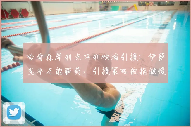 哈奇森犀利点评利物浦引援：伊萨克非万能解药，引援策略被指傲慢存隐患