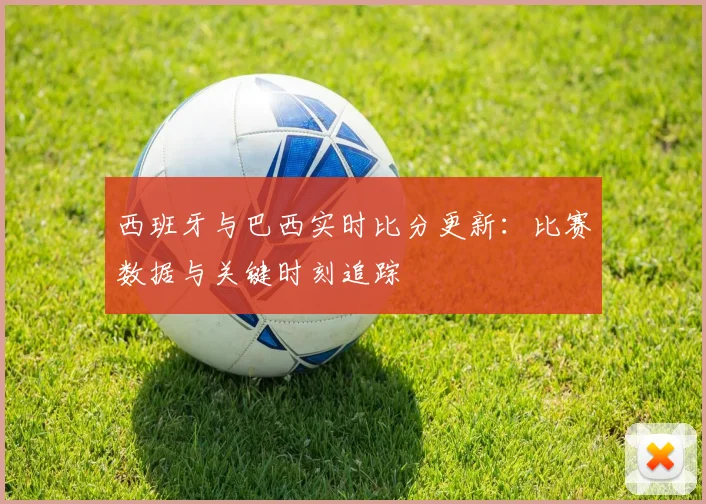 西班牙与巴西实时比分更新:比赛数据与关键时刻追踪