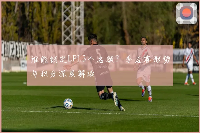 谁能锁定LPL3个名额？季后赛形势与积分深度解读