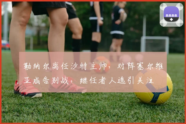 勒纳尔离任沙特主帅，对阵塞尔维亚成告别战，继任者人选引关注