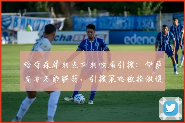 哈奇森犀利点评利物浦引援:伊萨克非万能解药,引援策略被指傲慢存隐患