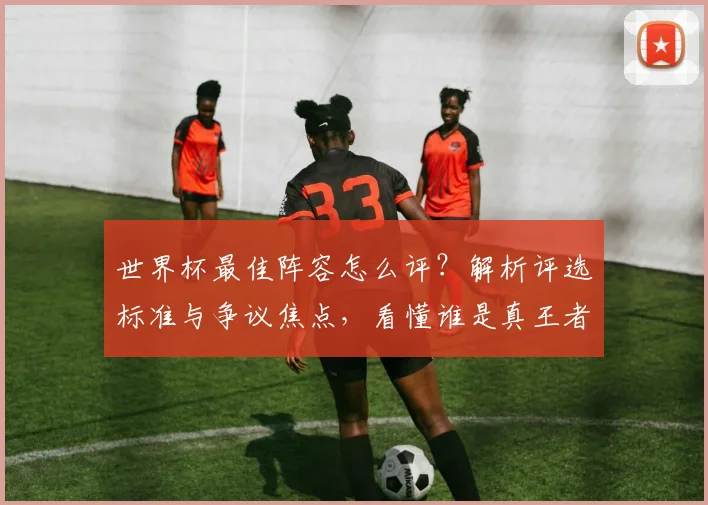 世界杯最佳阵容怎么评？解析评选标准与争议焦点，看懂谁是真王者