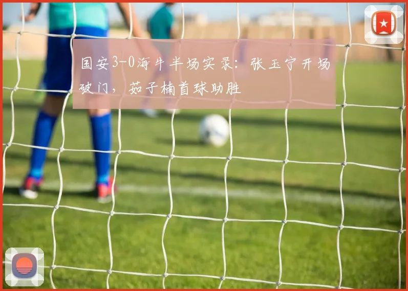 国安3-0海牛半场实录:张玉宁开场破门,茹子楠首球助胜